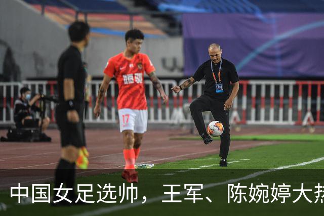 中国女足选帅，王军、陈婉婷大热，这位猛人别忘了：曾称霸女超、亚冠