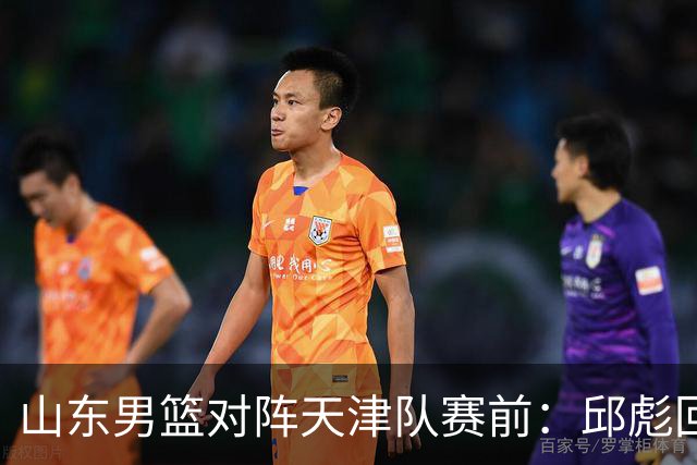 山东男篮对阵天津队赛前：邱彪回应首发用人