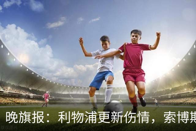 晚旗报：利物浦更新伤情，索博斯洛伊无缘战阿森纳