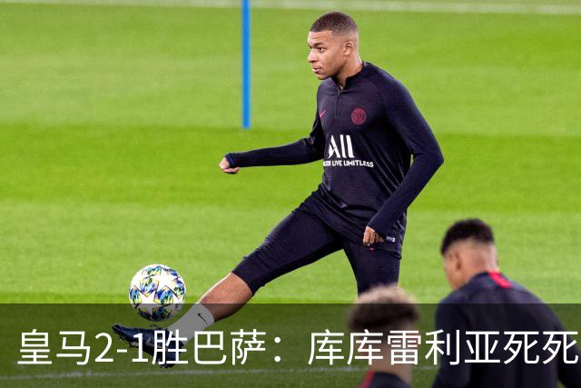 皇马2-1胜巴萨：库库雷利亚死死咬住亚马尔，25次抢断终结天才