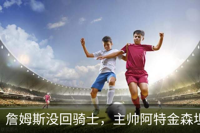 詹姆斯没回骑士，主帅阿特金森坦言：头两天很抑郁