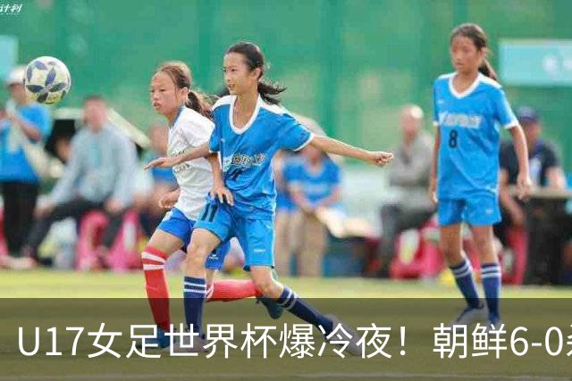 U17女足世界杯爆冷夜！朝鲜6-0杀疯了，德国出局，巴西点球险胜